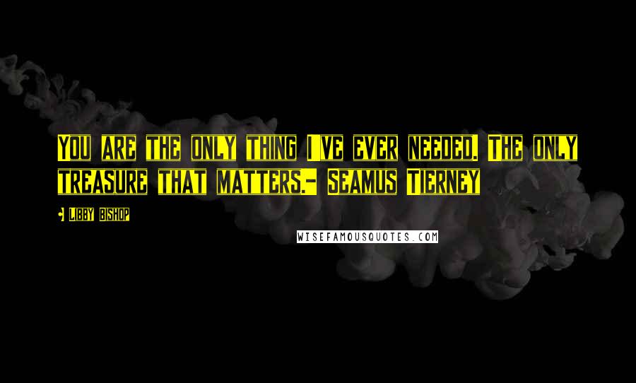 Libby Bishop Quotes: You are the only thing I've ever needed. The only treasure that matters.- Seamus Tierney