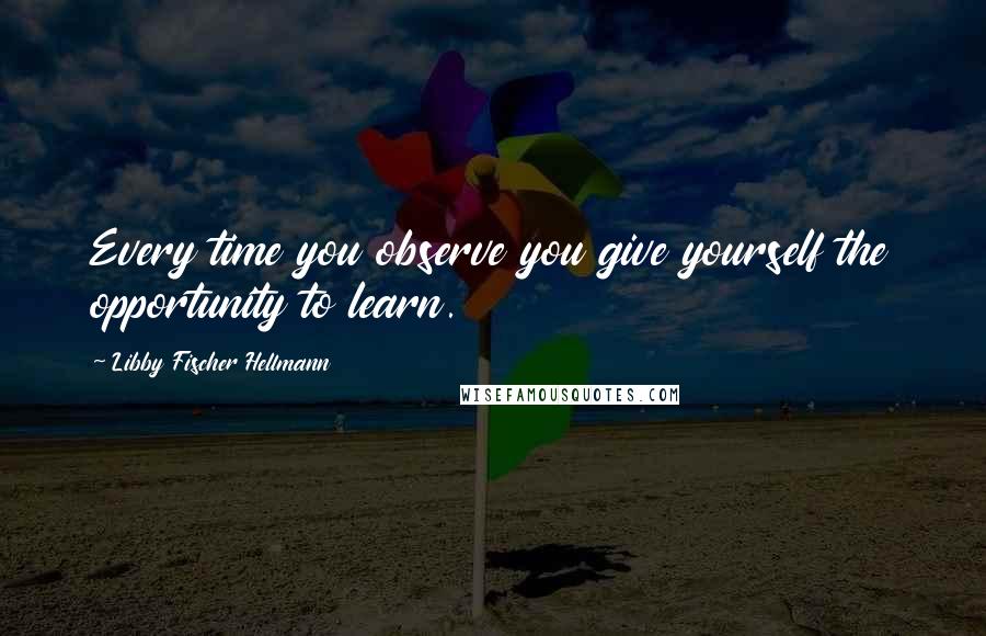 Libby Fischer Hellmann Quotes: Every time you observe you give yourself the opportunity to learn.