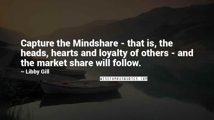 Libby Gill Quotes: Capture the Mindshare - that is, the heads, hearts and loyalty of others - and the market share will follow.