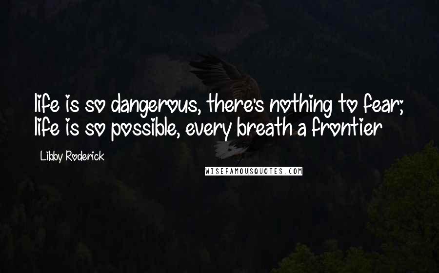 Libby Roderick Quotes: life is so dangerous, there's nothing to fear; life is so possible, every breath a frontier