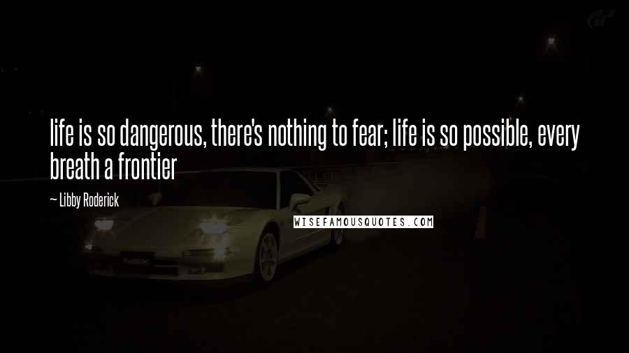 Libby Roderick Quotes: life is so dangerous, there's nothing to fear; life is so possible, every breath a frontier