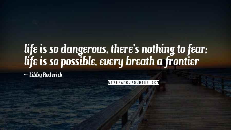 Libby Roderick Quotes: life is so dangerous, there's nothing to fear; life is so possible, every breath a frontier