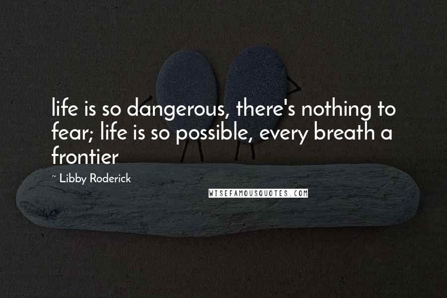 Libby Roderick Quotes: life is so dangerous, there's nothing to fear; life is so possible, every breath a frontier