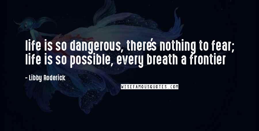 Libby Roderick Quotes: life is so dangerous, there's nothing to fear; life is so possible, every breath a frontier