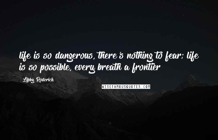 Libby Roderick Quotes: life is so dangerous, there's nothing to fear; life is so possible, every breath a frontier