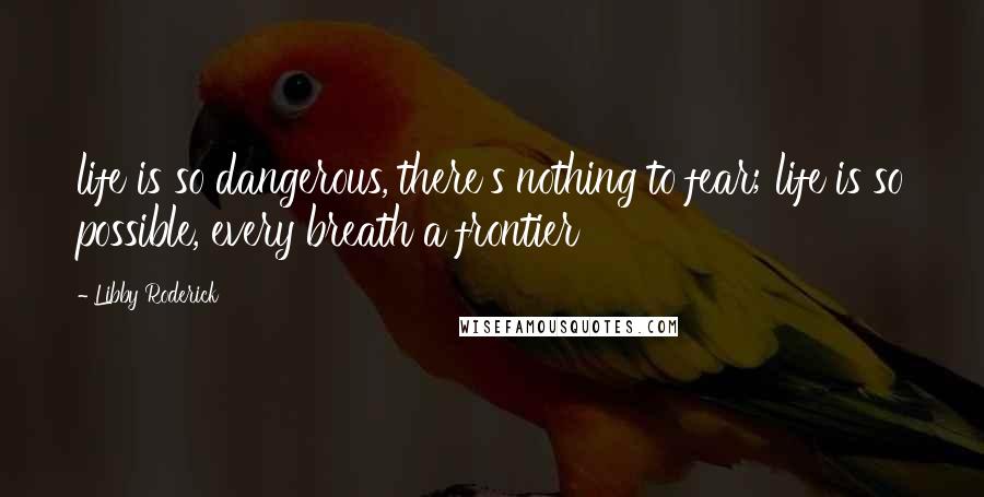 Libby Roderick Quotes: life is so dangerous, there's nothing to fear; life is so possible, every breath a frontier