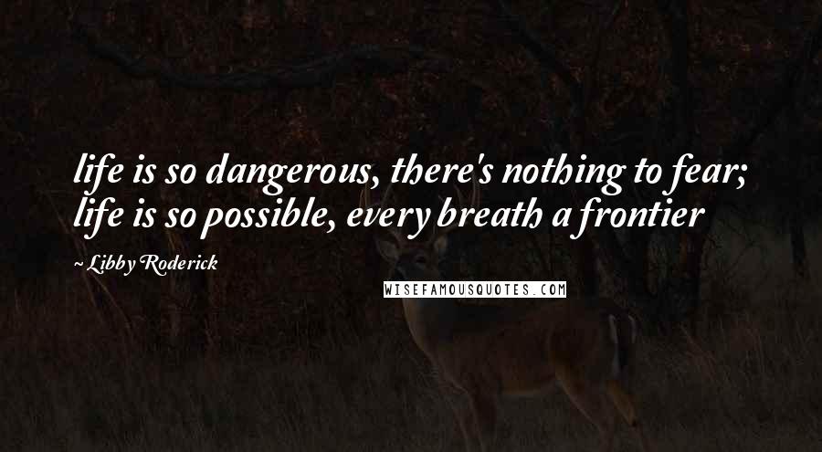 Libby Roderick Quotes: life is so dangerous, there's nothing to fear; life is so possible, every breath a frontier