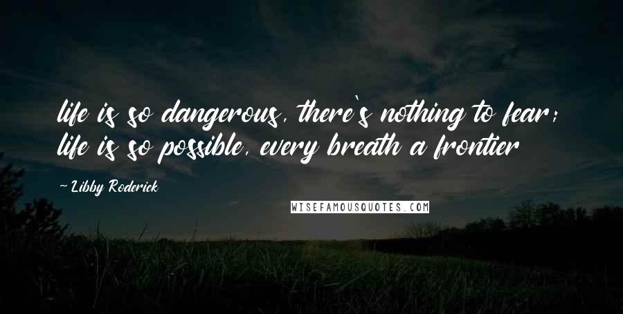 Libby Roderick Quotes: life is so dangerous, there's nothing to fear; life is so possible, every breath a frontier