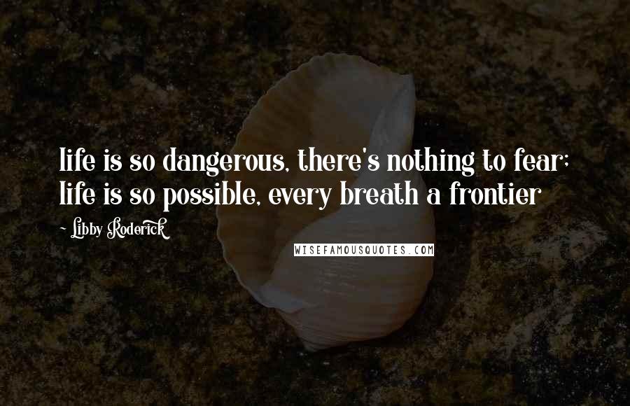 Libby Roderick Quotes: life is so dangerous, there's nothing to fear; life is so possible, every breath a frontier