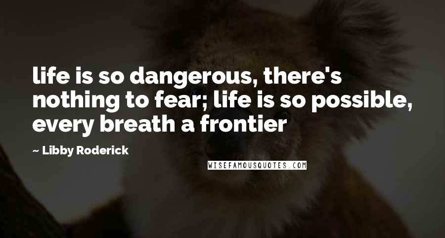 Libby Roderick Quotes: life is so dangerous, there's nothing to fear; life is so possible, every breath a frontier