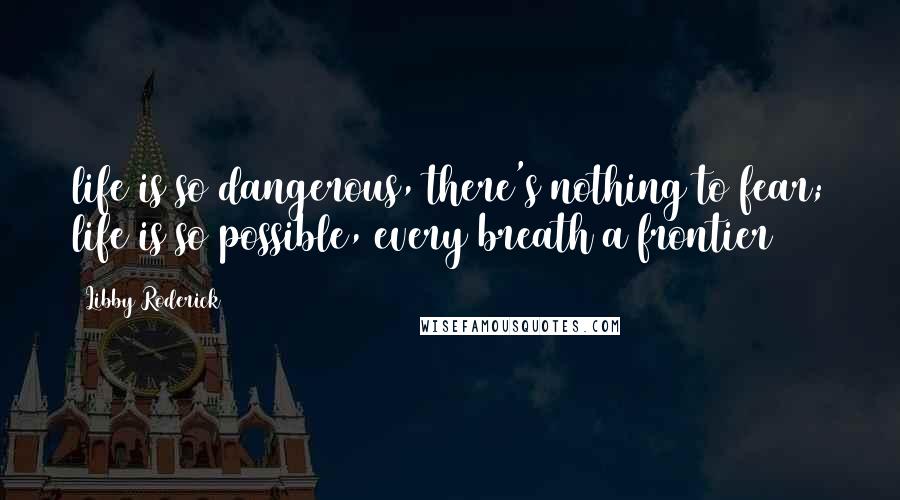 Libby Roderick Quotes: life is so dangerous, there's nothing to fear; life is so possible, every breath a frontier