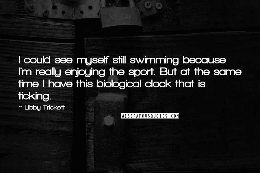 Libby Trickett Quotes: I could see myself still swimming because I'm really enjoying the sport. But at the same time I have this biological clock that is ticking.