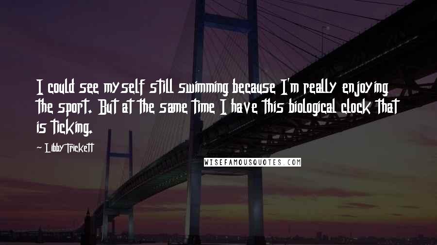 Libby Trickett Quotes: I could see myself still swimming because I'm really enjoying the sport. But at the same time I have this biological clock that is ticking.