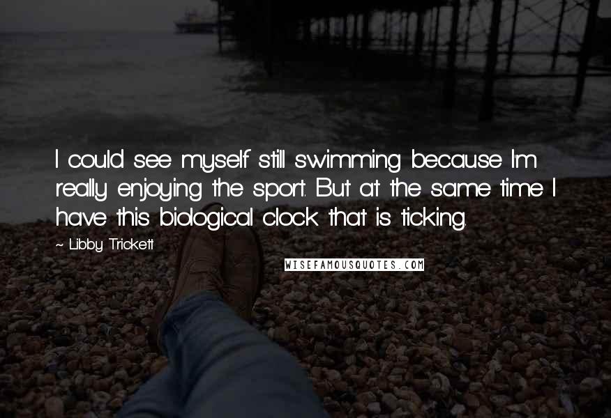 Libby Trickett Quotes: I could see myself still swimming because I'm really enjoying the sport. But at the same time I have this biological clock that is ticking.