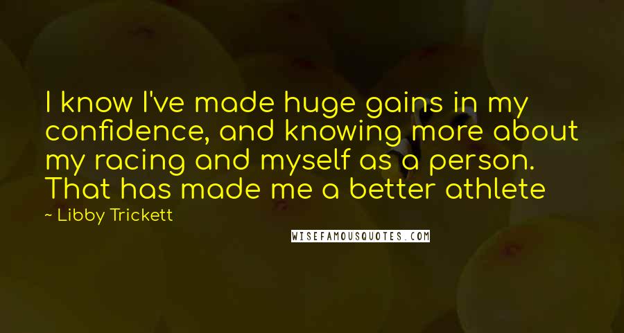 Libby Trickett Quotes: I know I've made huge gains in my confidence, and knowing more about my racing and myself as a person. That has made me a better athlete
