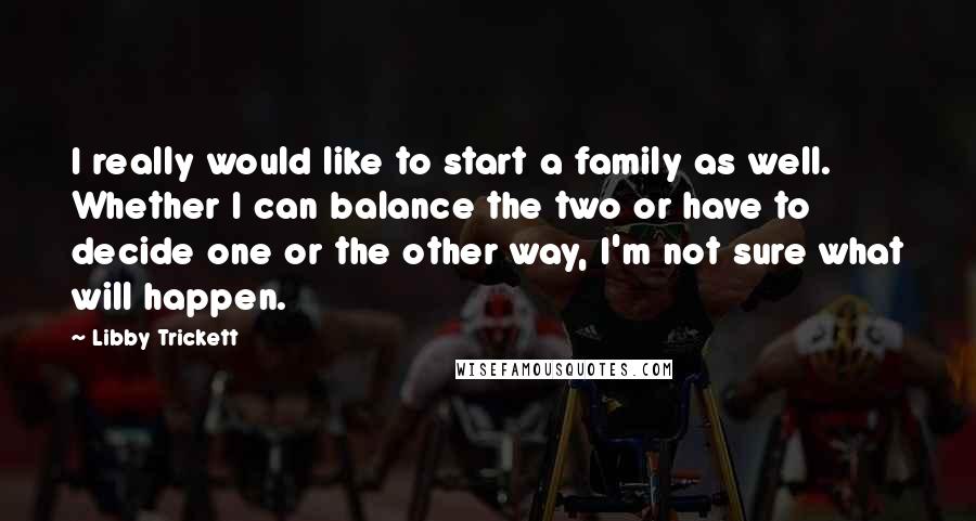 Libby Trickett Quotes: I really would like to start a family as well. Whether I can balance the two or have to decide one or the other way, I'm not sure what will happen.