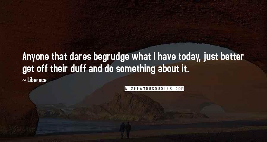Liberace Quotes: Anyone that dares begrudge what I have today, just better get off their duff and do something about it.