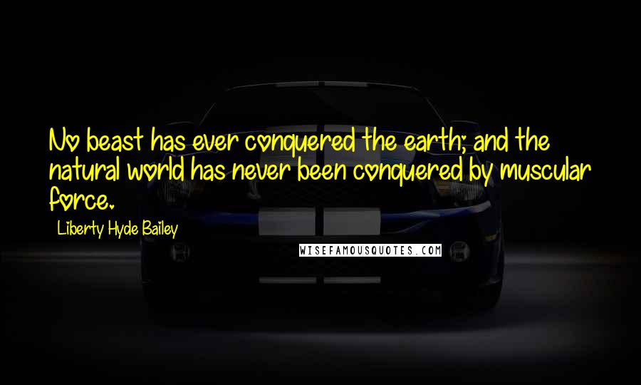 Liberty Hyde Bailey Quotes: No beast has ever conquered the earth; and the natural world has never been conquered by muscular force.