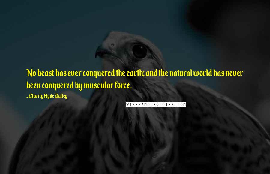 Liberty Hyde Bailey Quotes: No beast has ever conquered the earth; and the natural world has never been conquered by muscular force.