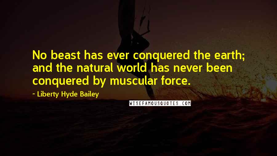 Liberty Hyde Bailey Quotes: No beast has ever conquered the earth; and the natural world has never been conquered by muscular force.