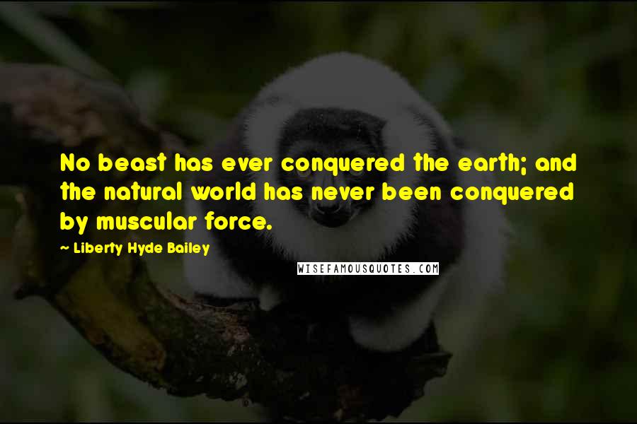 Liberty Hyde Bailey Quotes: No beast has ever conquered the earth; and the natural world has never been conquered by muscular force.