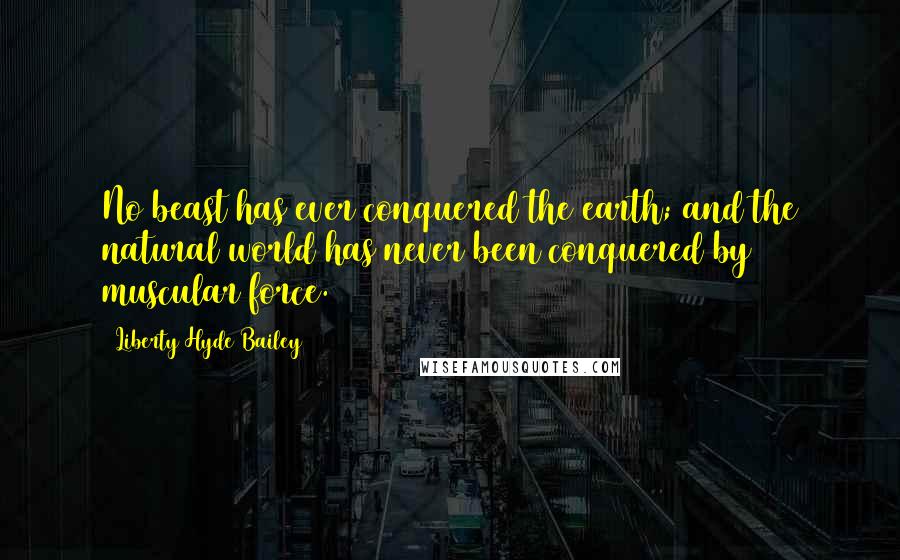 Liberty Hyde Bailey Quotes: No beast has ever conquered the earth; and the natural world has never been conquered by muscular force.