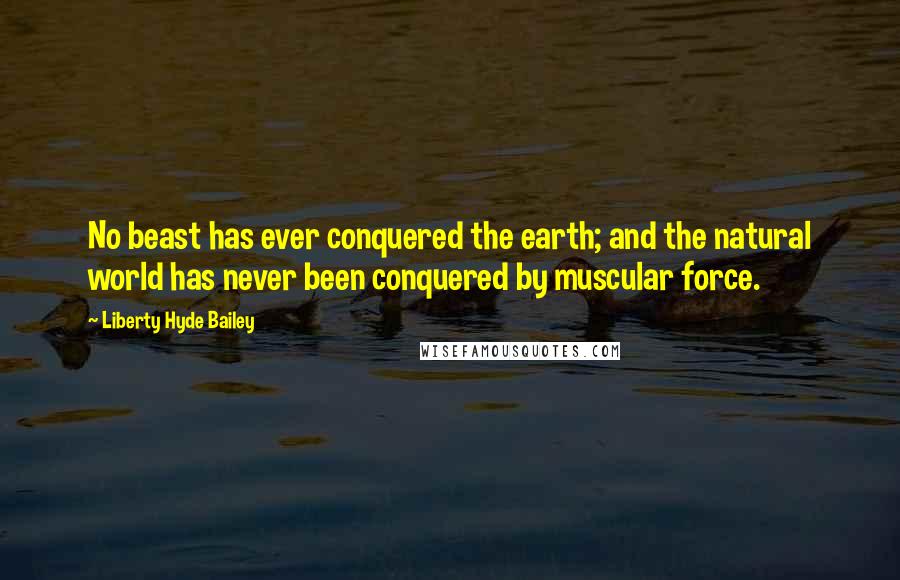 Liberty Hyde Bailey Quotes: No beast has ever conquered the earth; and the natural world has never been conquered by muscular force.