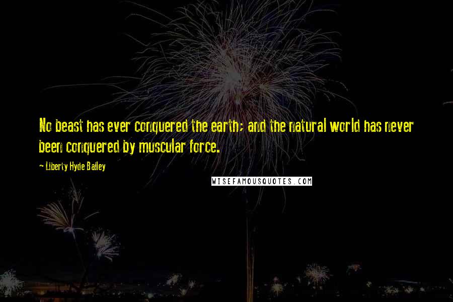 Liberty Hyde Bailey Quotes: No beast has ever conquered the earth; and the natural world has never been conquered by muscular force.