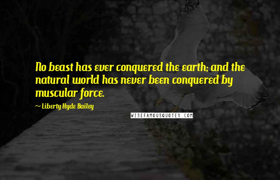 Liberty Hyde Bailey Quotes: No beast has ever conquered the earth; and the natural world has never been conquered by muscular force.