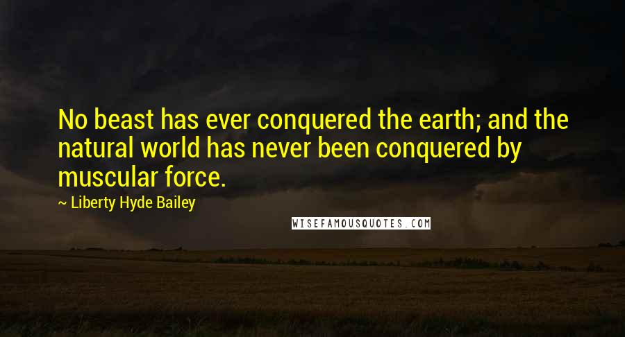 Liberty Hyde Bailey Quotes: No beast has ever conquered the earth; and the natural world has never been conquered by muscular force.