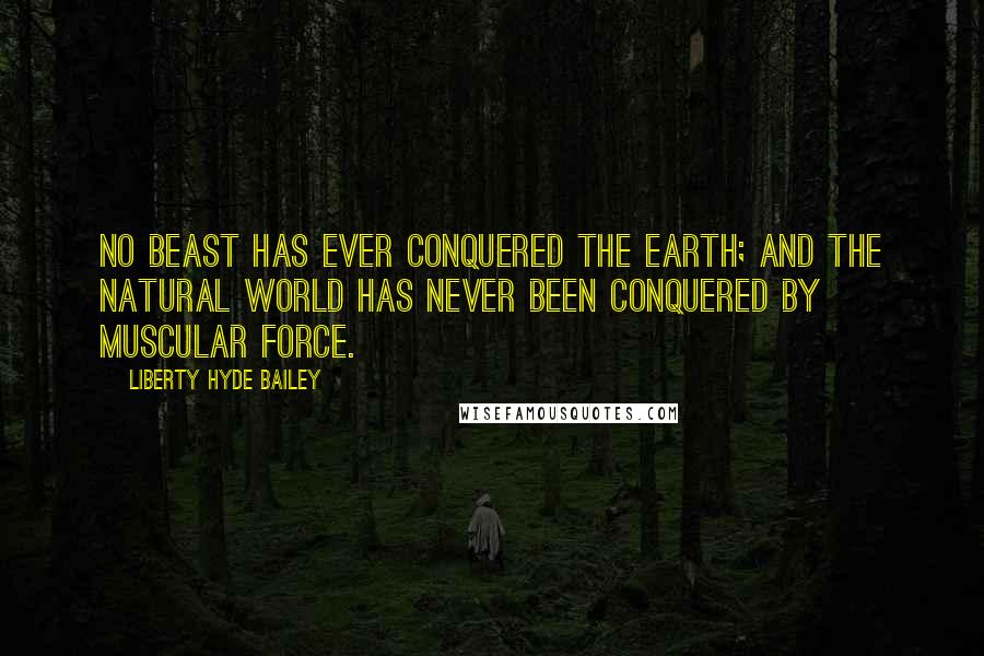 Liberty Hyde Bailey Quotes: No beast has ever conquered the earth; and the natural world has never been conquered by muscular force.
