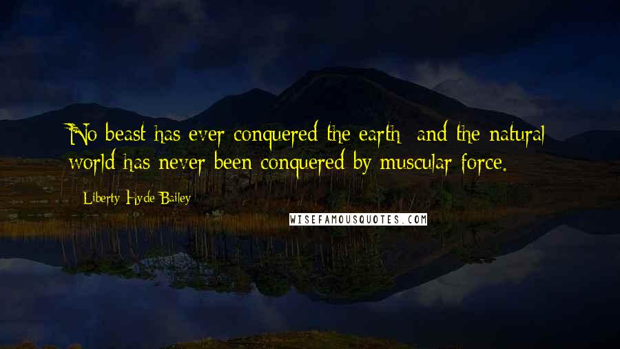 Liberty Hyde Bailey Quotes: No beast has ever conquered the earth; and the natural world has never been conquered by muscular force.
