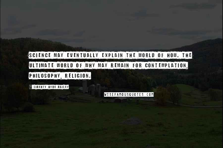 Liberty Hyde Bailey Quotes: Science may eventually explain the world of How. The ultimate world of Why may remain for contemplation, philosophy, religion.