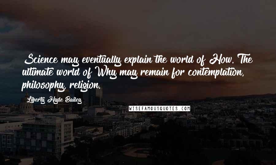 Liberty Hyde Bailey Quotes: Science may eventually explain the world of How. The ultimate world of Why may remain for contemplation, philosophy, religion.