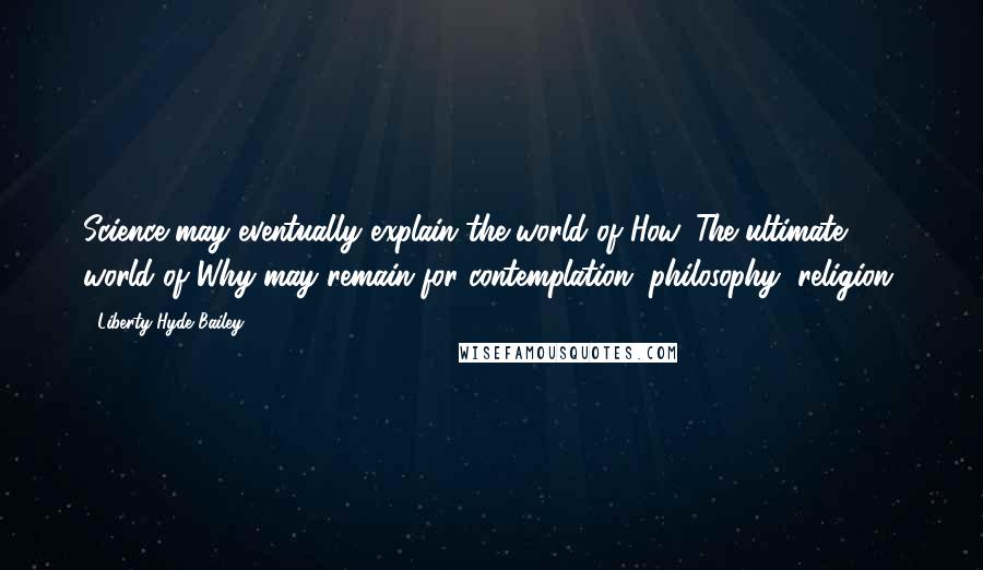 Liberty Hyde Bailey Quotes: Science may eventually explain the world of How. The ultimate world of Why may remain for contemplation, philosophy, religion.