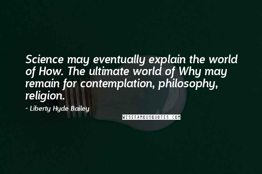 Liberty Hyde Bailey Quotes: Science may eventually explain the world of How. The ultimate world of Why may remain for contemplation, philosophy, religion.