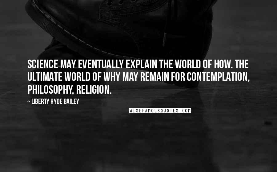 Liberty Hyde Bailey Quotes: Science may eventually explain the world of How. The ultimate world of Why may remain for contemplation, philosophy, religion.