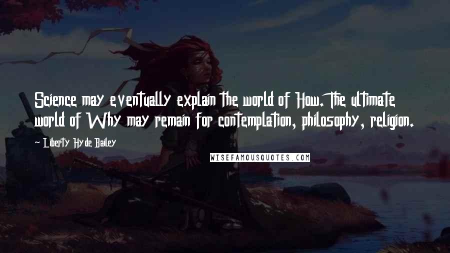 Liberty Hyde Bailey Quotes: Science may eventually explain the world of How. The ultimate world of Why may remain for contemplation, philosophy, religion.