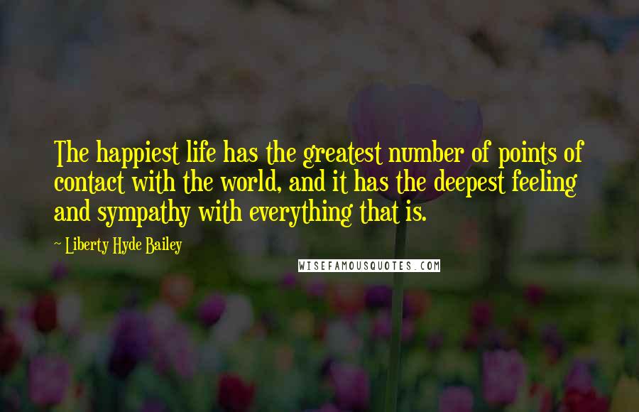 Liberty Hyde Bailey Quotes: The happiest life has the greatest number of points of contact with the world, and it has the deepest feeling and sympathy with everything that is.