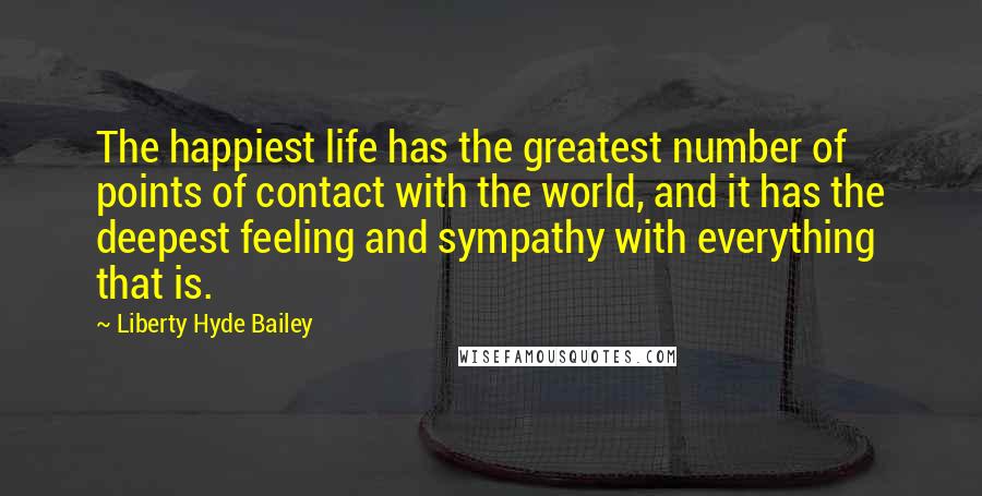 Liberty Hyde Bailey Quotes: The happiest life has the greatest number of points of contact with the world, and it has the deepest feeling and sympathy with everything that is.