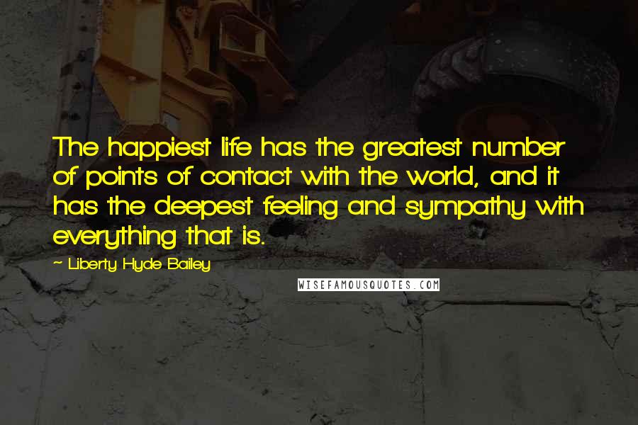 Liberty Hyde Bailey Quotes: The happiest life has the greatest number of points of contact with the world, and it has the deepest feeling and sympathy with everything that is.