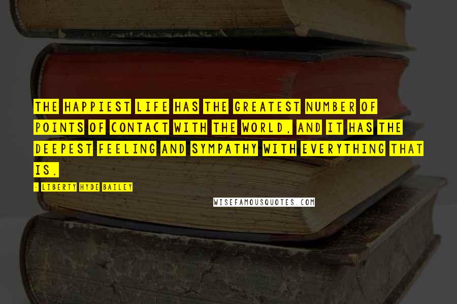 Liberty Hyde Bailey Quotes: The happiest life has the greatest number of points of contact with the world, and it has the deepest feeling and sympathy with everything that is.