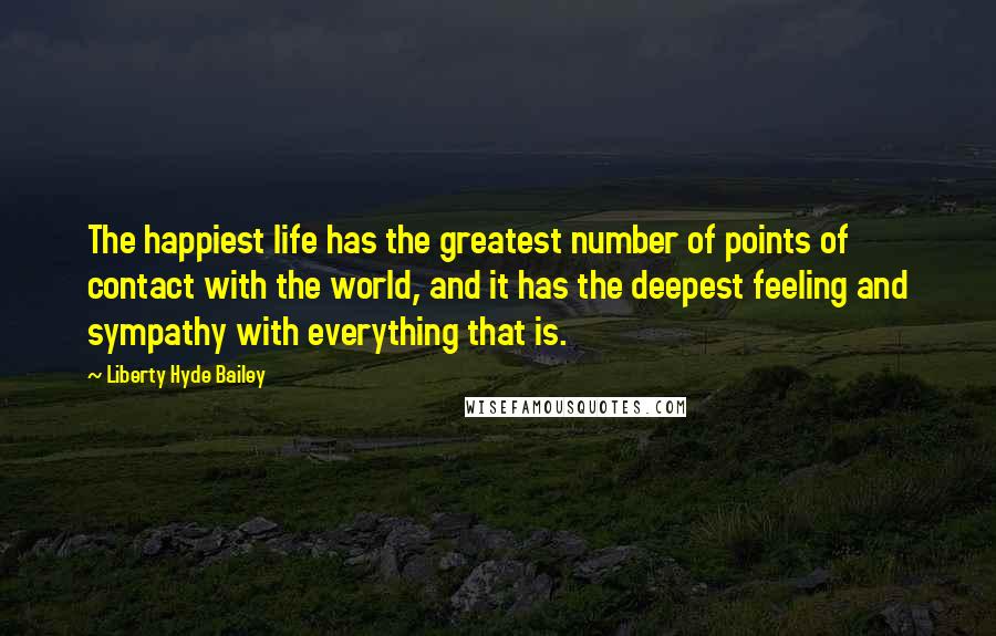 Liberty Hyde Bailey Quotes: The happiest life has the greatest number of points of contact with the world, and it has the deepest feeling and sympathy with everything that is.