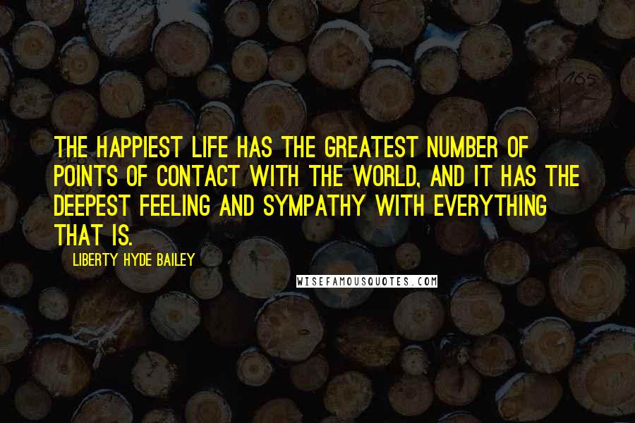 Liberty Hyde Bailey Quotes: The happiest life has the greatest number of points of contact with the world, and it has the deepest feeling and sympathy with everything that is.