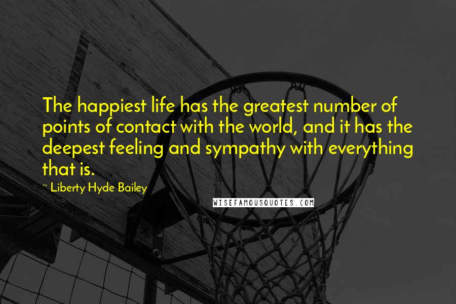 Liberty Hyde Bailey Quotes: The happiest life has the greatest number of points of contact with the world, and it has the deepest feeling and sympathy with everything that is.