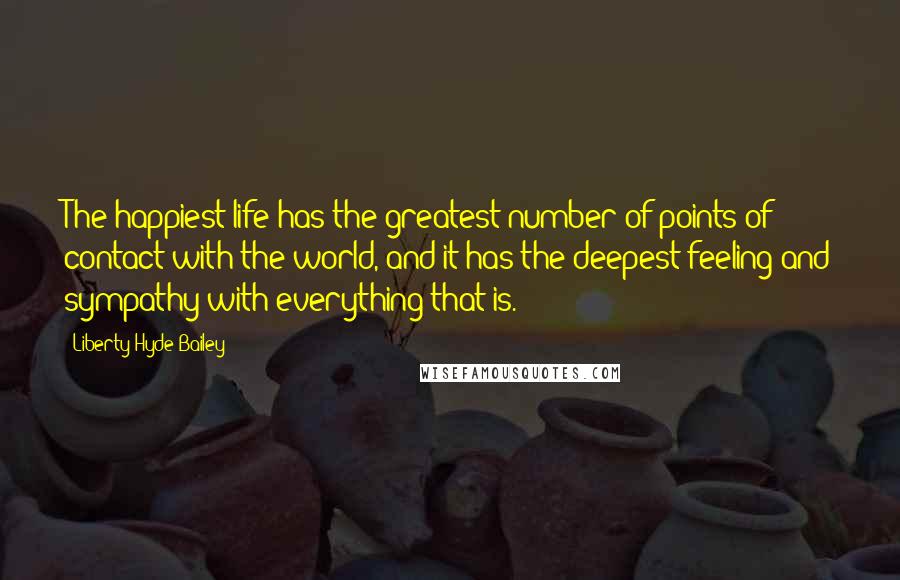 Liberty Hyde Bailey Quotes: The happiest life has the greatest number of points of contact with the world, and it has the deepest feeling and sympathy with everything that is.