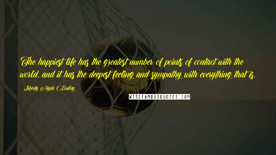 Liberty Hyde Bailey Quotes: The happiest life has the greatest number of points of contact with the world, and it has the deepest feeling and sympathy with everything that is.