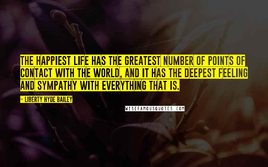 Liberty Hyde Bailey Quotes: The happiest life has the greatest number of points of contact with the world, and it has the deepest feeling and sympathy with everything that is.