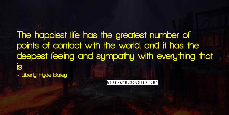 Liberty Hyde Bailey Quotes: The happiest life has the greatest number of points of contact with the world, and it has the deepest feeling and sympathy with everything that is.