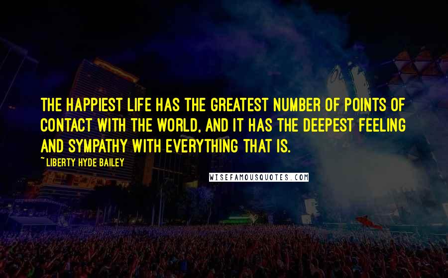 Liberty Hyde Bailey Quotes: The happiest life has the greatest number of points of contact with the world, and it has the deepest feeling and sympathy with everything that is.